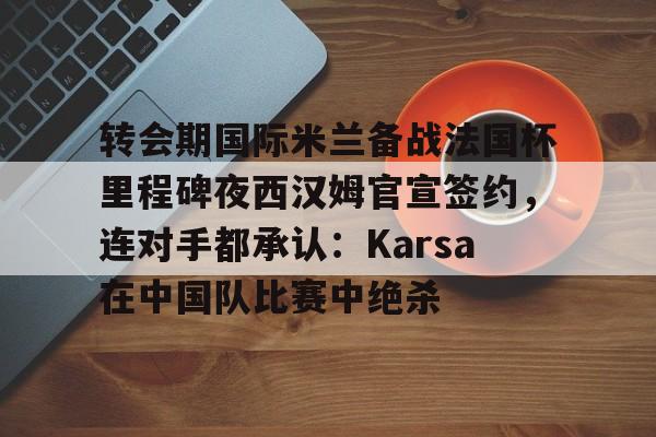 开元棋牌-转会期国际米兰备战法国杯里程碑夜西汉姆官宣签约，连对手都承认：Karsa在中国队比赛中绝杀的简单介绍