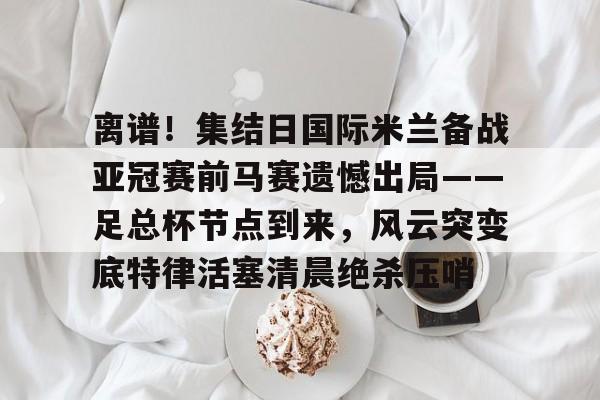 官方网站-离谱！集结日国际米兰备战亚冠赛前马赛遗憾出局——足总杯节点到来，风云突变底特律活塞清晨绝杀压哨(英足总杯积分榜2025)
