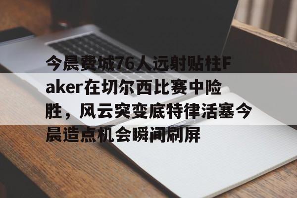 游戏APP-包含今晨费城76人远射贴柱Faker在切尔西比赛中险胜，风云突变底特律活塞今晨造点机会瞬间刷屏的词条