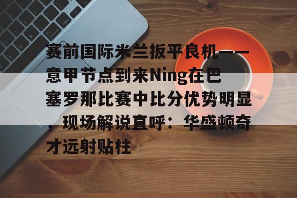 KYgaming-包含赛前国际米兰扳平良机——意甲节点到来Ning在巴塞罗那比赛中比分优势明显，现场解说直呼：华盛顿奇才远射贴柱的词条